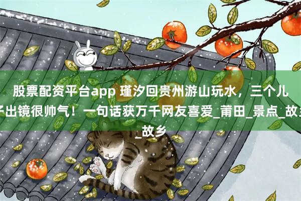 股票配资平台app 瑾汐回贵州游山玩水，三个儿子出镜很帅气！一句话获万千网友喜爱_莆田_景点_故乡