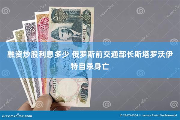 融资炒股利息多少 俄罗斯前交通部长斯塔罗沃伊特自杀身亡